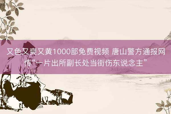 又色又爽又黄1000部免费视频 唐山警方通报网传“一片出所副长处当街伤东说念主”