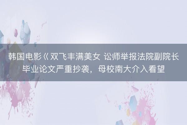 韩国电影巜双飞丰满美女 讼师举报法院副院长毕业论文严重抄袭，母校南大介入看望