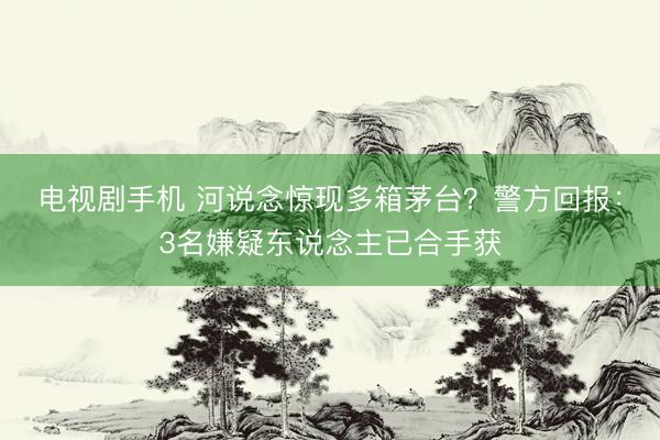 电视剧手机 河说念惊现多箱茅台？警方回报：3名嫌疑东说念主已合手获