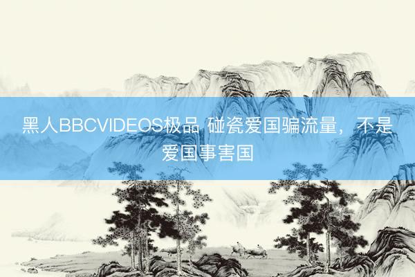 黑人BBCVIDEOS极品 碰瓷爱国骗流量，不是爱国事害国