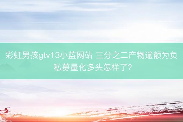 彩虹男孩gtv13小蓝网站 三分之二产物逾额为负 私募量化多头怎样了？