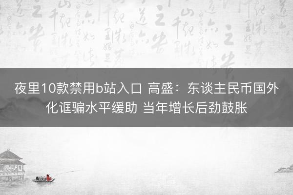 夜里10款禁用b站入口 高盛：东谈主民币国外化诓骗水平缓助 当年增长后劲鼓胀