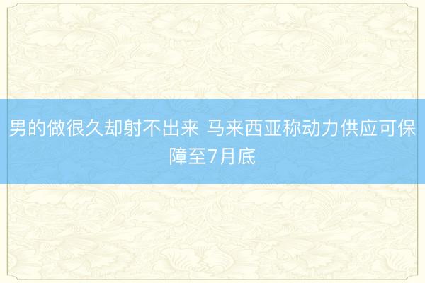 男的做很久却射不出来 马来西亚称动力供应可保障至7月底
