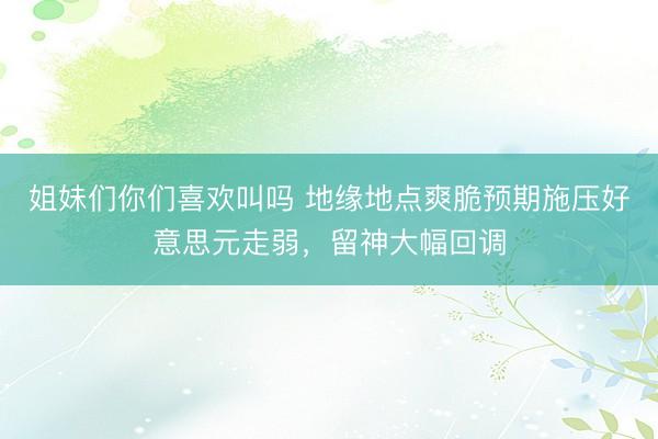 姐妹们你们喜欢叫吗 地缘地点爽脆预期施压好意思元走弱，留神大幅回调