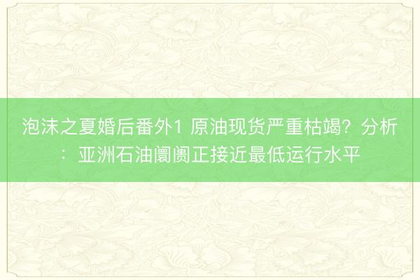 泡沫之夏婚后番外1 原油现货严重枯竭？分析：亚洲石油阛阓正接近最低运行水平