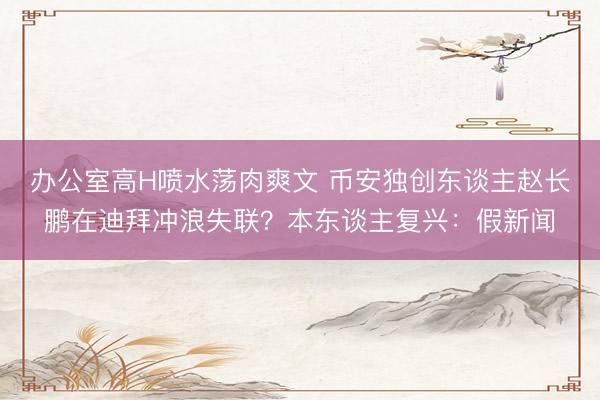 办公室高H喷水荡肉爽文 币安独创东谈主赵长鹏在迪拜冲浪失联？本东谈主复兴：假新闻