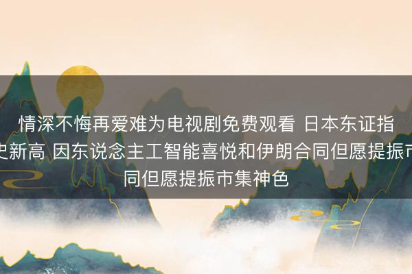 情深不悔再爱难为电视剧免费观看 日本东证指数创历史新高 因东说念主工智能喜悦和伊朗合同但愿提振市集神色