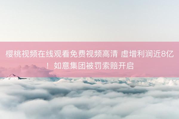 樱桃视频在线观看免费视频高清 虚增利润近8亿！如意集团被罚索赔开启