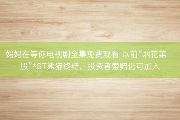 妈妈在等你电视剧全集免费观看 以前“烟花第一股”*ST熊猫终结,投资者索赔仍可加入