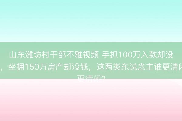 山东潍坊村干部不雅视频 手抓100万入款却没房，坐拥150万房产却没钱，这两类东说念主谁更清闲？
