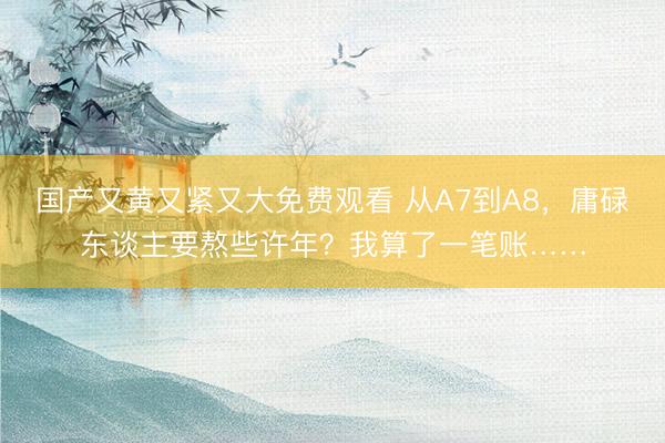 国产又黄又紧又大免费观看 从A7到A8，庸碌东谈主要熬些许年？我算了一笔账……