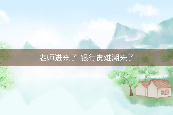 老师进来了 银行责难潮来了