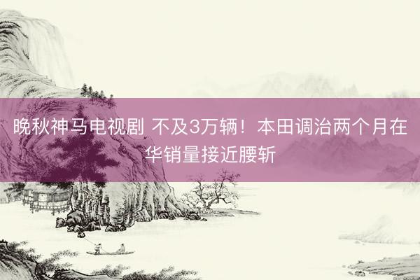 晚秋神马电视剧 不及3万辆！本田调治两个月在华销量接近腰斩