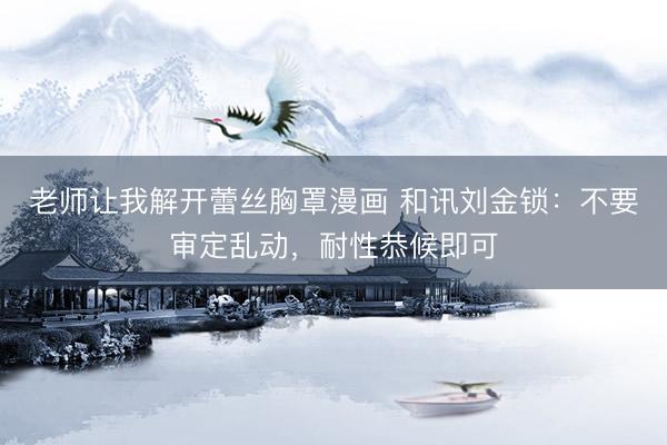 老师让我解开蕾丝胸罩漫画 和讯刘金锁：不要审定乱动，耐性恭候即可