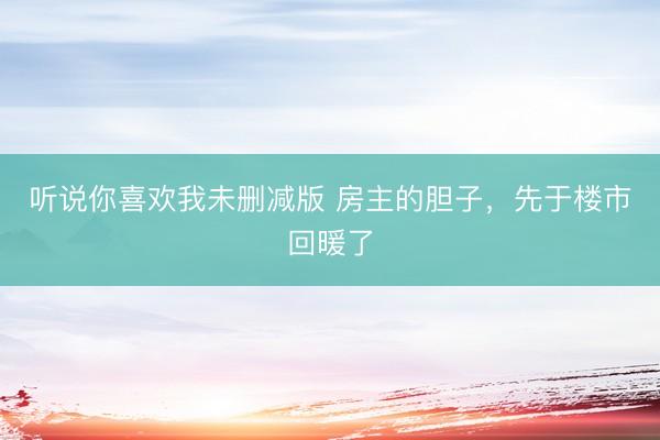 听说你喜欢我未删减版 房主的胆子，先于楼市回暖了