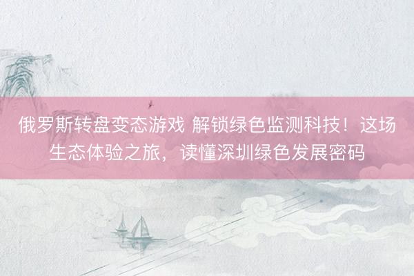 俄罗斯转盘变态游戏 解锁绿色监测科技！这场生态体验之旅，读懂深圳绿色发展密码