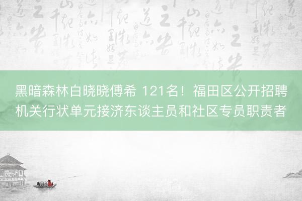 黑暗森林白晓晓傅希 121名!福田区公开招聘机关行状单元接济东谈主员和社区专员职责者