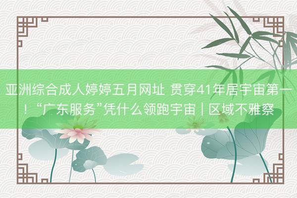 亚洲综合成人婷婷五月网址 贯穿41年居宇宙第一!“广东服务”凭什么领跑宇宙 | 区域不雅察