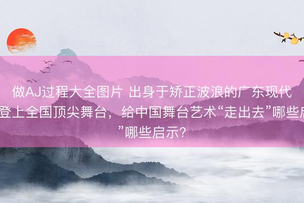 做AJ过程大全图片 出身于矫正波浪的广东现代舞团登上全国顶尖舞台，给中国舞台艺术“走出去”哪些启示？