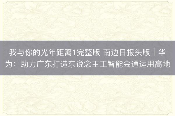 我与你的光年距离1完整版 南边日报头版|华为:助力广东打造东说念主工智能会通运用高地