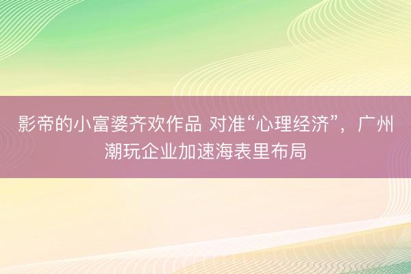 影帝的小富婆齐欢作品 对准“心理经济”,广州潮玩企业加速海表里布局