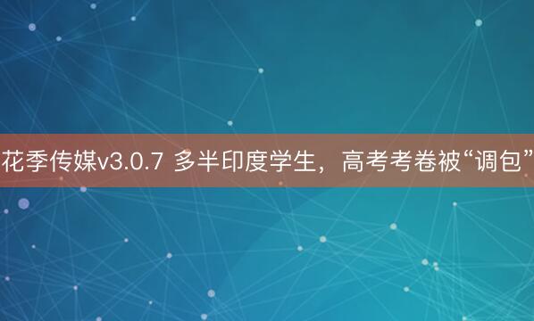 花季传媒v3.0.7 多半印度学生，高考考卷被“调包”
