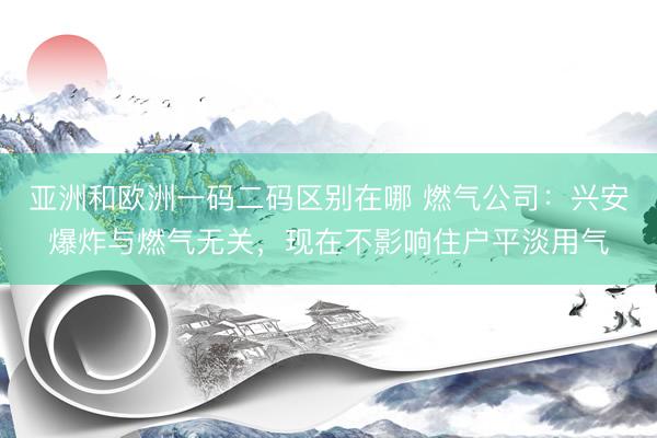 亚洲和欧洲一码二码区别在哪 燃气公司：兴安爆炸与燃气无关，现在不影响住户平淡用气