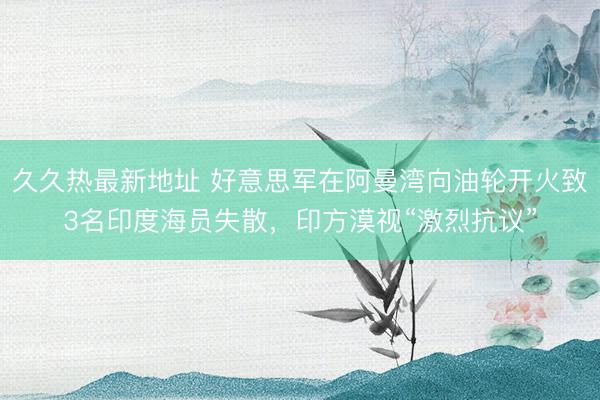 久久热最新地址 好意思军在阿曼湾向油轮开火致3名印度海员失散，印方漠视“激烈抗议”