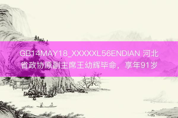 GB14MAY18_XXXXXL56ENDIAN 河北省政协原副主席王幼辉毕命，享年91岁