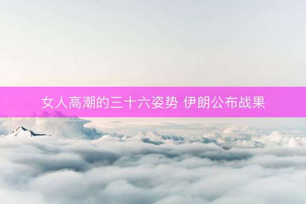 女人高潮的三十六姿势 伊朗公布战果