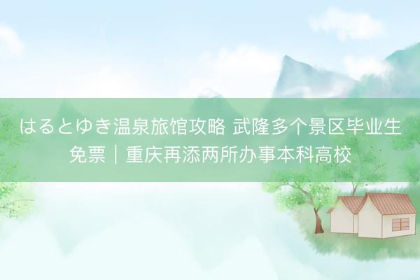 はるとゆき温泉旅馆攻略 武隆多个景区毕业生免票｜重庆再添两所办事本科高校