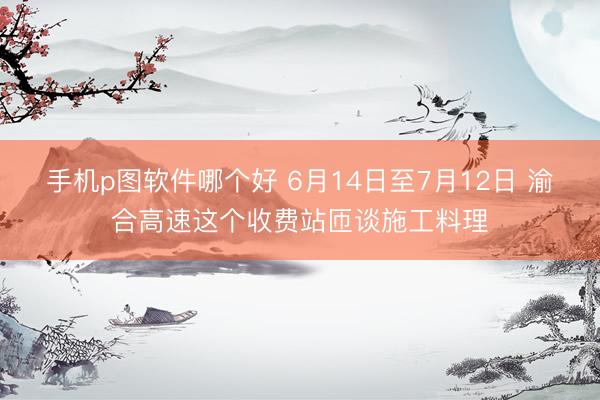 手机p图软件哪个好 6月14日至7月12日 渝合高速这个收费站匝谈施工料理