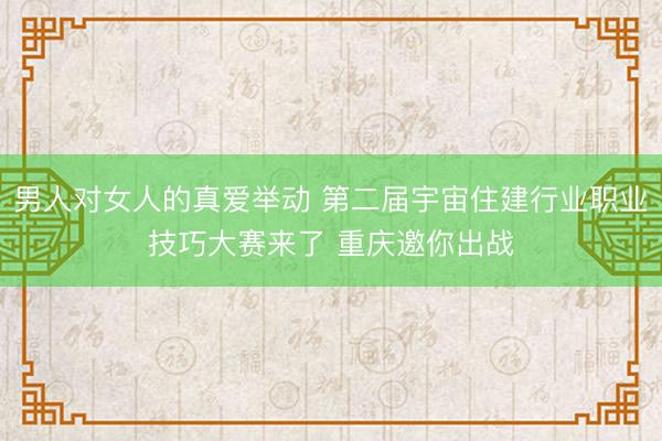 男人对女人的真爱举动 第二届宇宙住建行业职业技巧大赛来了 重庆邀你出战
