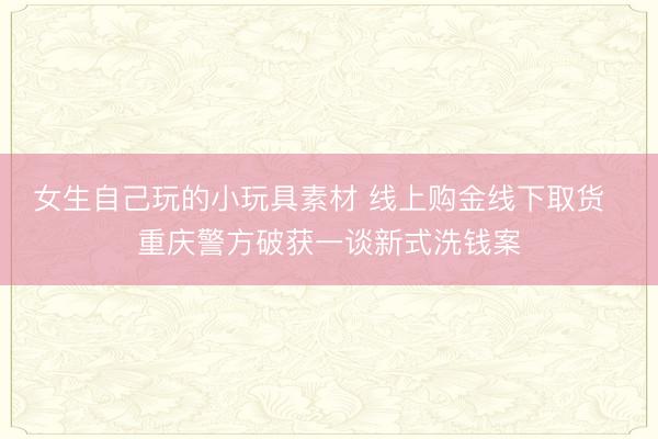 女生自己玩的小玩具素材 线上购金线下取货  重庆警方破获一谈新式洗钱案