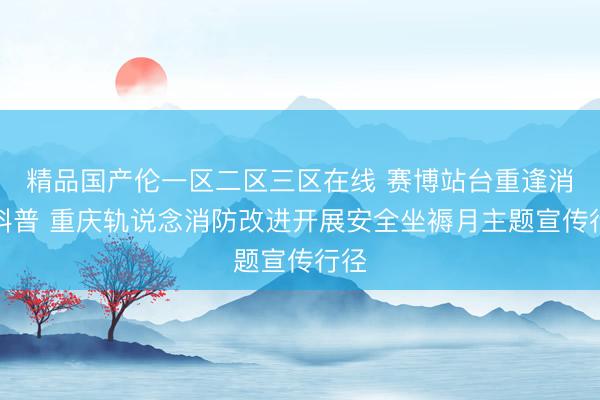 精品国产伦一区二区三区在线 赛博站台重逢消防科普 重庆轨说念消防改进开展安全坐褥月主题宣传行径