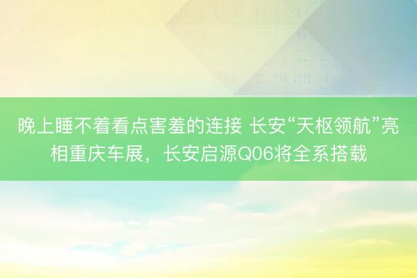 晚上睡不着看点害羞的连接 长安“天枢领航”亮相重庆车展，长安启源Q06将全系搭载