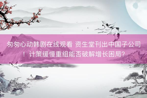 匆匆心动韩剧在线观看 资生堂刊出中国子公司！计策缓慢重组能否破解增长困局？