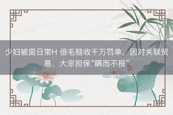 少妇被脔日常H 倍毛糙收千万罚单，因对关联贸易、大宗担保“瞒而不报”