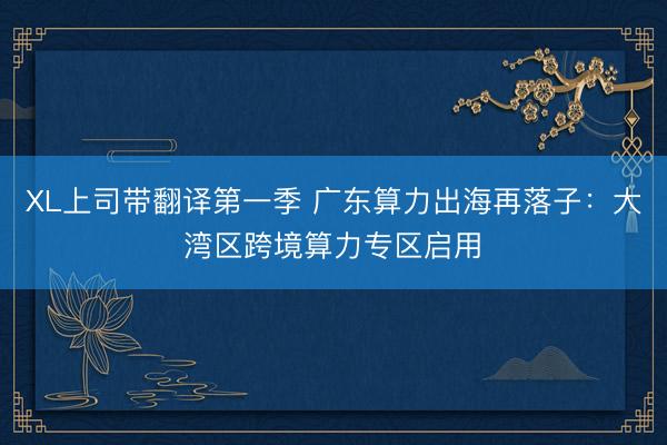 XL上司带翻译第一季 广东算力出海再落子：大湾区跨境算力专区启用‌