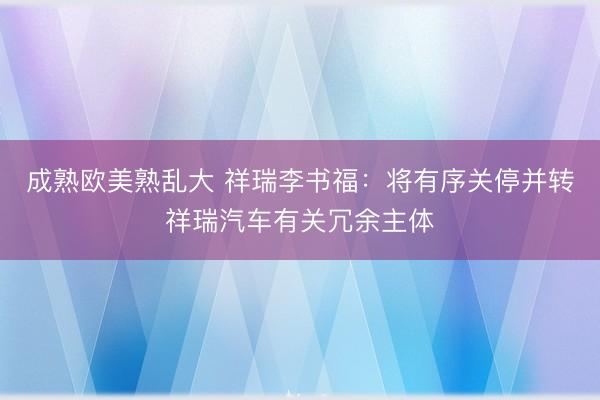 成熟欧美熟乱大 祥瑞李书福：将有序关停并转祥瑞汽车有关冗余主体