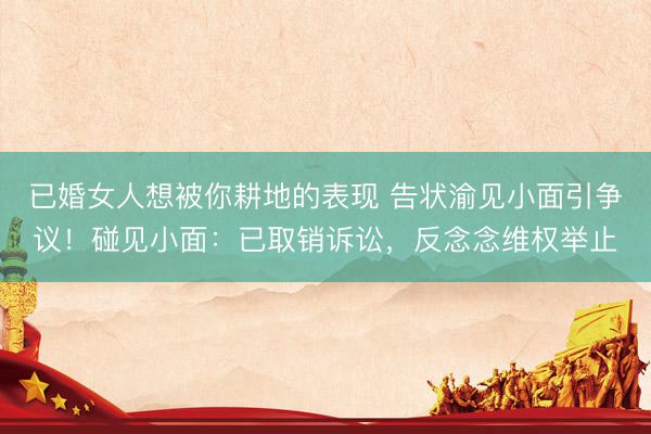 已婚女人想被你耕地的表现 告状渝见小面引争议！碰见小面：已取销诉讼，反念念维权举止