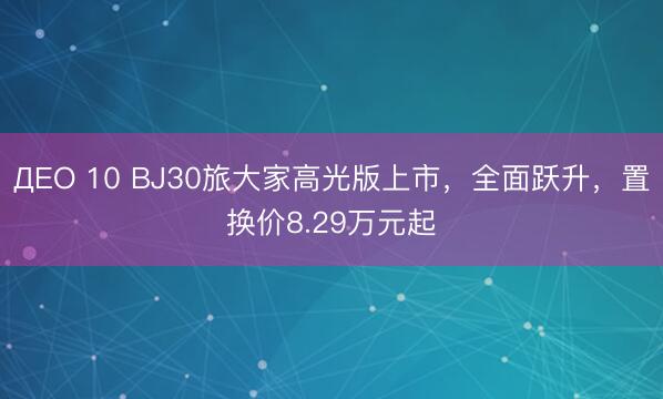 ДЕО 10 BJ30旅大家高光版上市，全面跃升，置换价8.29万元起