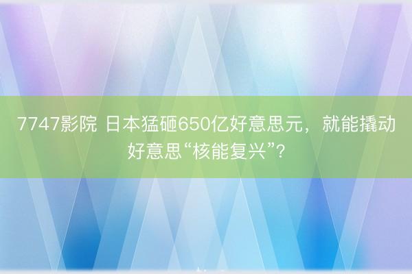 7747影院 日本猛砸650亿好意思元，就能撬动好意思“核能复兴”？