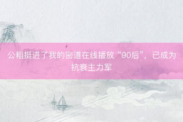 公粗挺进了我的密道在线播放 “90后”，已成为抗衰主力军