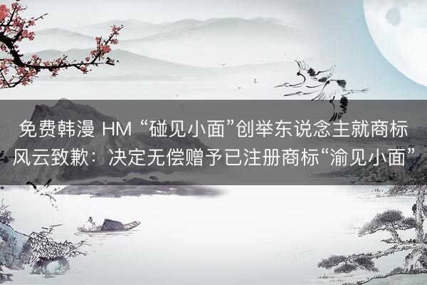 免费韩漫 HM “碰见小面”创举东说念主就商标风云致歉：决定无偿赠予已注册商标“渝见小面”