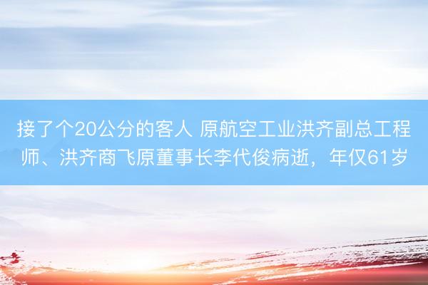 接了个20公分的客人 原航空工业洪齐副总工程师、洪齐商飞原董事长李代俊病逝，年仅61岁
