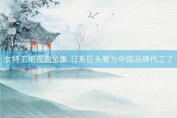 女特工电视剧全集 日系巨头要为中国品牌代工了
