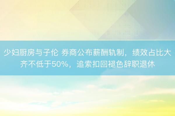少妇厨房与子伦 券商公布薪酬轨制，绩效占比大齐不低于50%，追索扣回褪色辞职退休