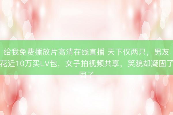 给我免费播放片高清在线直播 天下仅两只，男友花近10万买LV包，女子拍视频共享，笑貌却凝固了