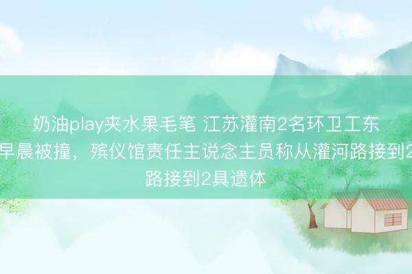 奶油play夹水果毛笔 江苏灌南2名环卫工东说念主早晨被撞，殡仪馆责任主说念主员称从灌河路接到2具遗体